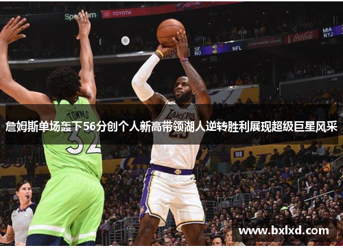 詹姆斯单场轰下56分创个人新高带领湖人逆转胜利展现超级巨星风采