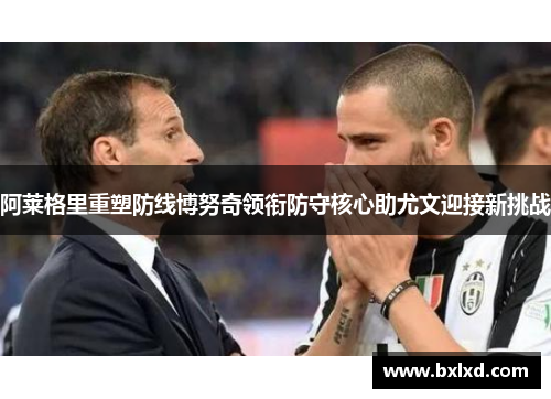阿莱格里重塑防线博努奇领衔防守核心助尤文迎接新挑战