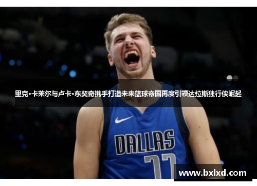 里克·卡莱尔与卢卡·东契奇携手打造未来篮球帝国再度引领达拉斯独行侠崛起