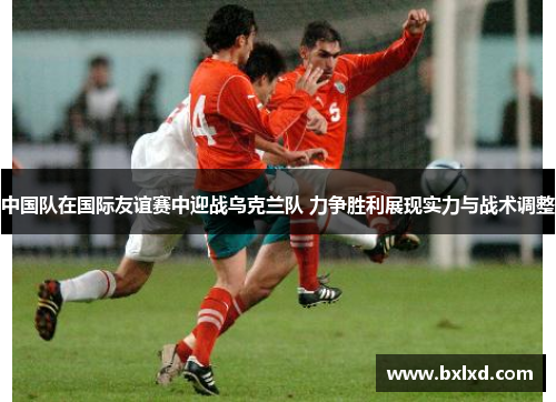 中国队在国际友谊赛中迎战乌克兰队 力争胜利展现实力与战术调整