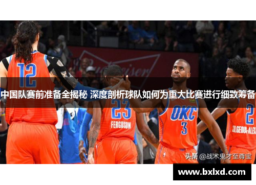 中国队赛前准备全揭秘 深度剖析球队如何为重大比赛进行细致筹备