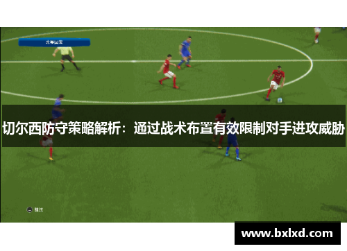 切尔西防守策略解析：通过战术布置有效限制对手进攻威胁