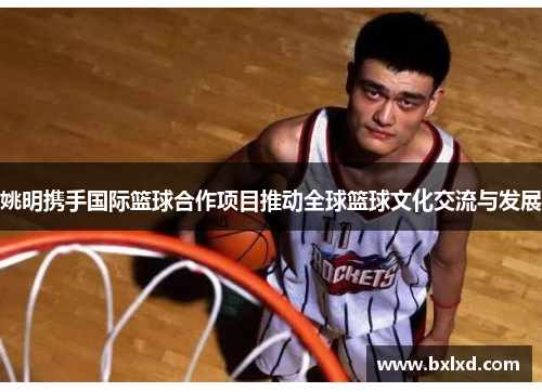 姚明携手国际篮球合作项目推动全球篮球文化交流与发展