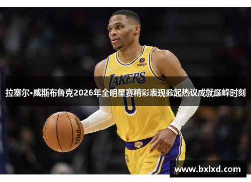拉塞尔·威斯布鲁克2026年全明星赛精彩表现掀起热议成就巅峰时刻