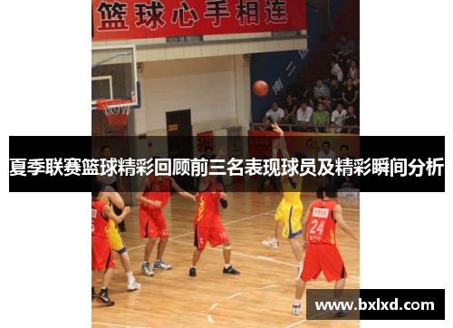 夏季联赛篮球精彩回顾前三名表现球员及精彩瞬间分析