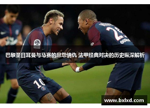 巴黎圣日耳曼与马赛的恩怨情仇 法甲经典对决的历史纵深解析