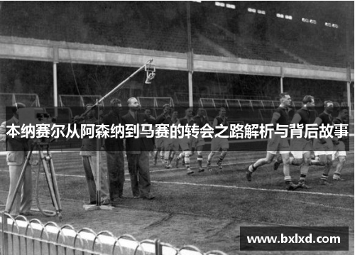 本纳赛尔从阿森纳到马赛的转会之路解析与背后故事