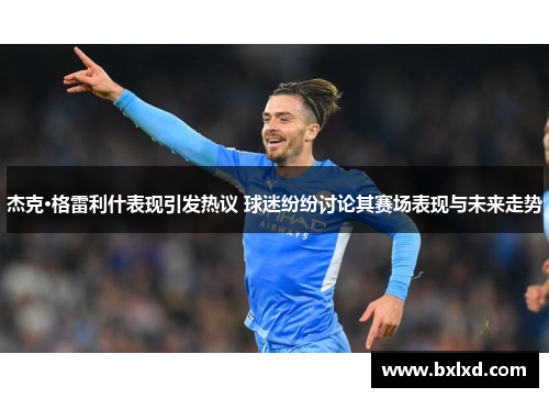 杰克·格雷利什表现引发热议 球迷纷纷讨论其赛场表现与未来走势