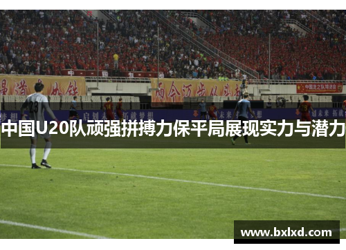 中国U20队顽强拼搏力保平局展现实力与潜力