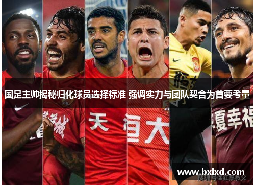 国足主帅揭秘归化球员选择标准 强调实力与团队契合为首要考量