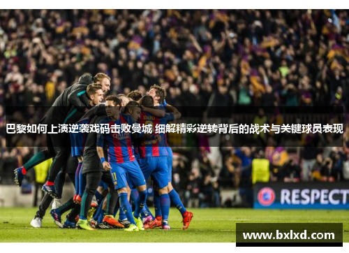 巴黎如何上演逆袭戏码击败曼城 细解精彩逆转背后的战术与关键球员表现