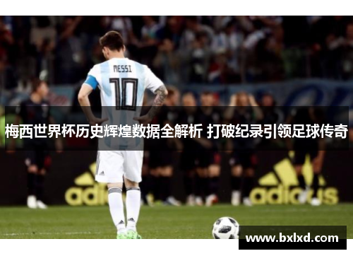 梅西世界杯历史辉煌数据全解析 打破纪录引领足球传奇