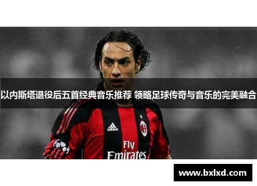 以内斯塔退役后五首经典音乐推荐 领略足球传奇与音乐的完美融合