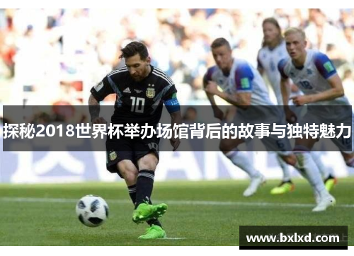 探秘2018世界杯举办场馆背后的故事与独特魅力