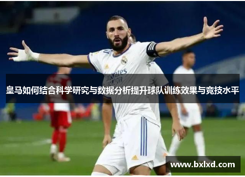 皇马如何结合科学研究与数据分析提升球队训练效果与竞技水平