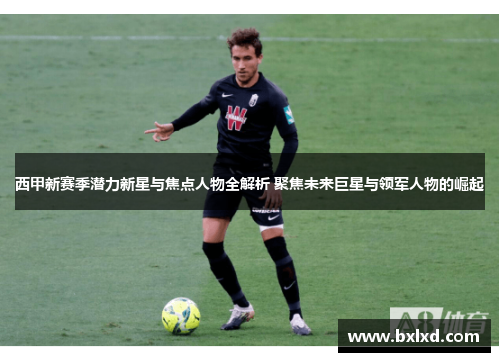 西甲新赛季潜力新星与焦点人物全解析 聚焦未来巨星与领军人物的崛起