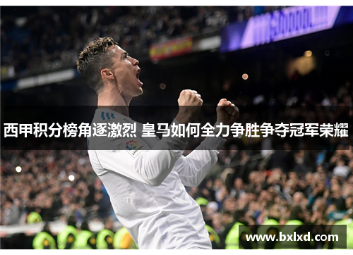 西甲积分榜角逐激烈 皇马如何全力争胜争夺冠军荣耀