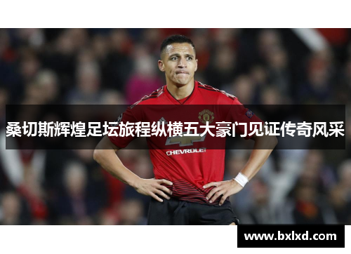 桑切斯辉煌足坛旅程纵横五大豪门见证传奇风采
