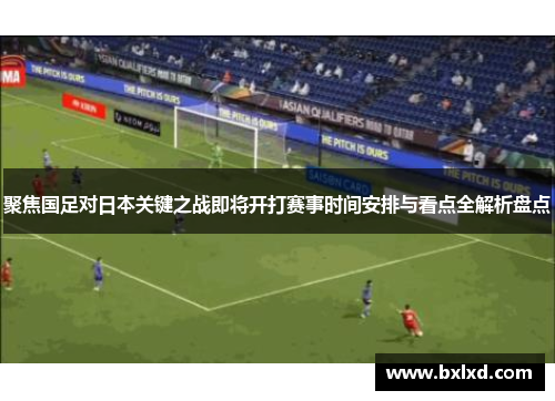 聚焦国足对日本关键之战即将开打赛事时间安排与看点全解析盘点