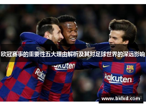 欧冠赛事的重要性五大理由解析及其对足球世界的深远影响 欧冠赛事的重要性五大理由解析及其对足球世界的深远影响