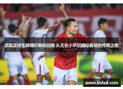 武磊足球生涯精彩瞬间回顾 从无名小卒到国际赛场的传奇之路