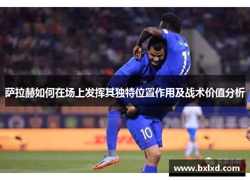 萨拉赫如何在场上发挥其独特位置作用及战术价值分析