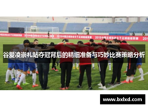 谷爱凌崇礼站夺冠背后的精细准备与巧妙比赛策略分析