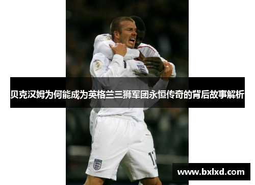 贝克汉姆为何能成为英格兰三狮军团永恒传奇的背后故事解析
