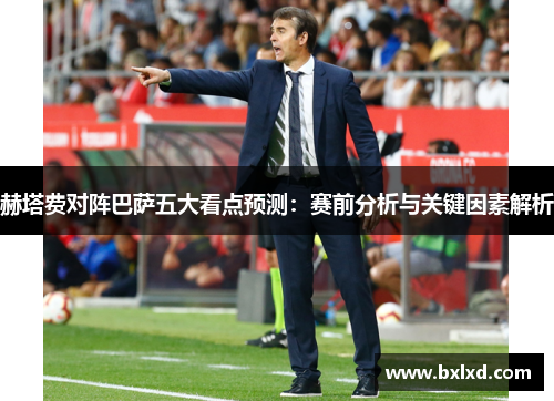 赫塔费对阵巴萨五大看点预测：赛前分析与关键因素解析