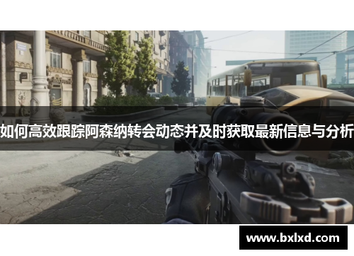 如何高效跟踪阿森纳转会动态并及时获取最新信息与分析 如何高效跟踪阿森纳转会动态并及时获取最新信息与分析